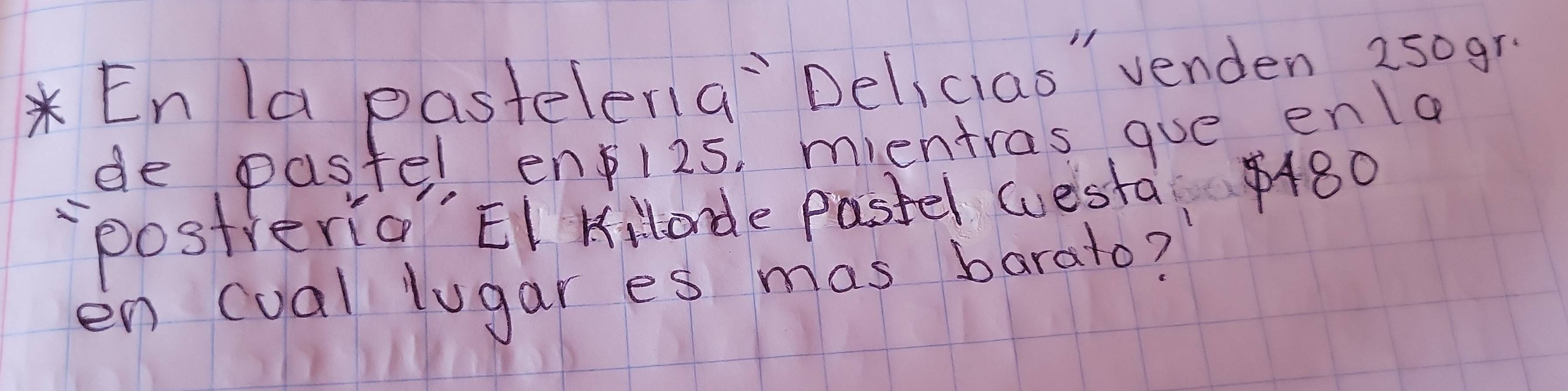 En la pasteleria`Delicias" venden 250gr. 
de pastel enpi2s, mientras gue enla 
postreria EI Killade pastel westa 480
en cual lugares mas barato?