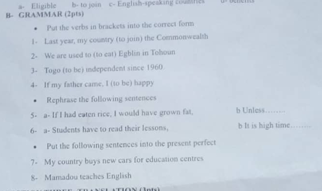 a- Eligible b- to join c- English-speaking countries
B- GRAMMAR (2pts)
Put the verbs in brackets into the correct form
1- Last year, my country (to join) the Commonwealth
2- We are used to (to eat) Egblin in Tohoun
3- Togo (to be) independent since 1960
4- If my father came, I (to be) happy
Rephrase the following sentences
5- a- If I had eaten rice, I would have grown fat, b Unless_
6- a- Students have to read their lessons, b It is high time_
Put the following sentences into the present perfect
7- My country buys new cars for education centres
8- Mamadou teaches English