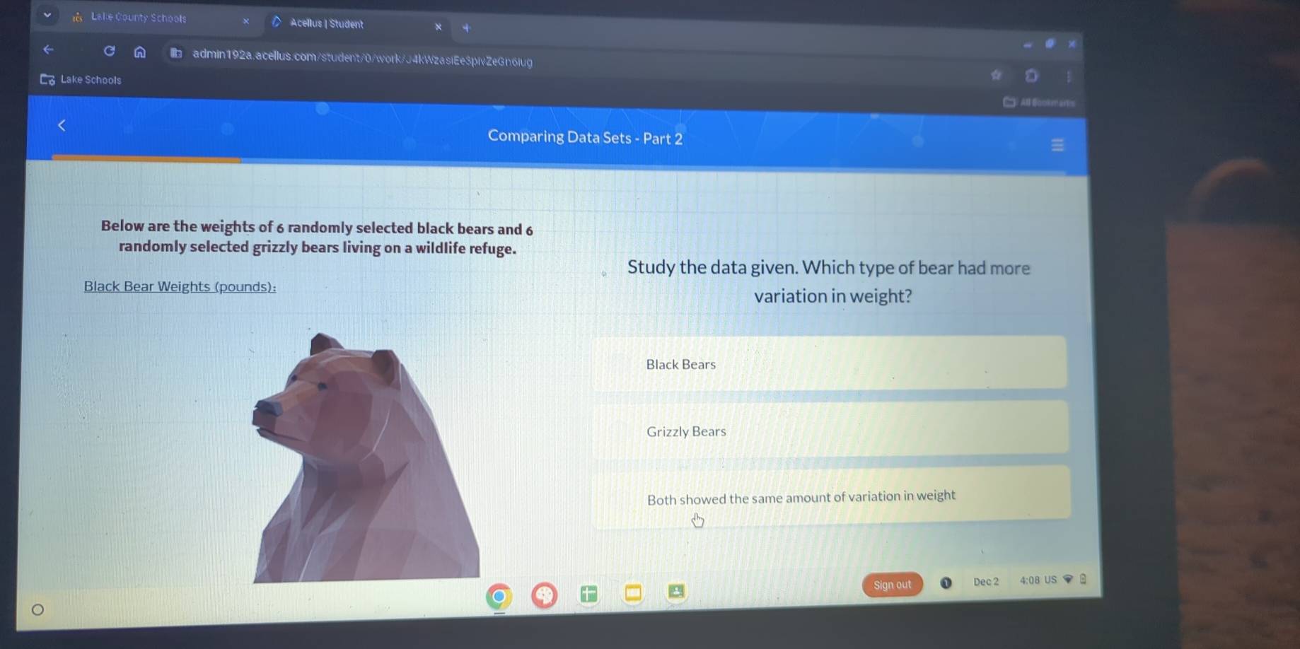 Lake County Schools Acellus | Student
admin192a.acellus.com/student/0/work/J4kWzasiEe3pivZeGn6iug
a Lake Schools
All Bookmart
Comparing Data Sets - Part 2
Below are the weights of 6 randomly selected black bears and 6
randomly selected grizzly bears living on a wildlife refuge.
Study the data given. Which type of bear had more
Black Bear Weights (pounds):
variation in weight?
Black Bears
Grizzly Bears
Both showed the same amount of variation in weight
Sign out Dec 2 4:08 US ▼