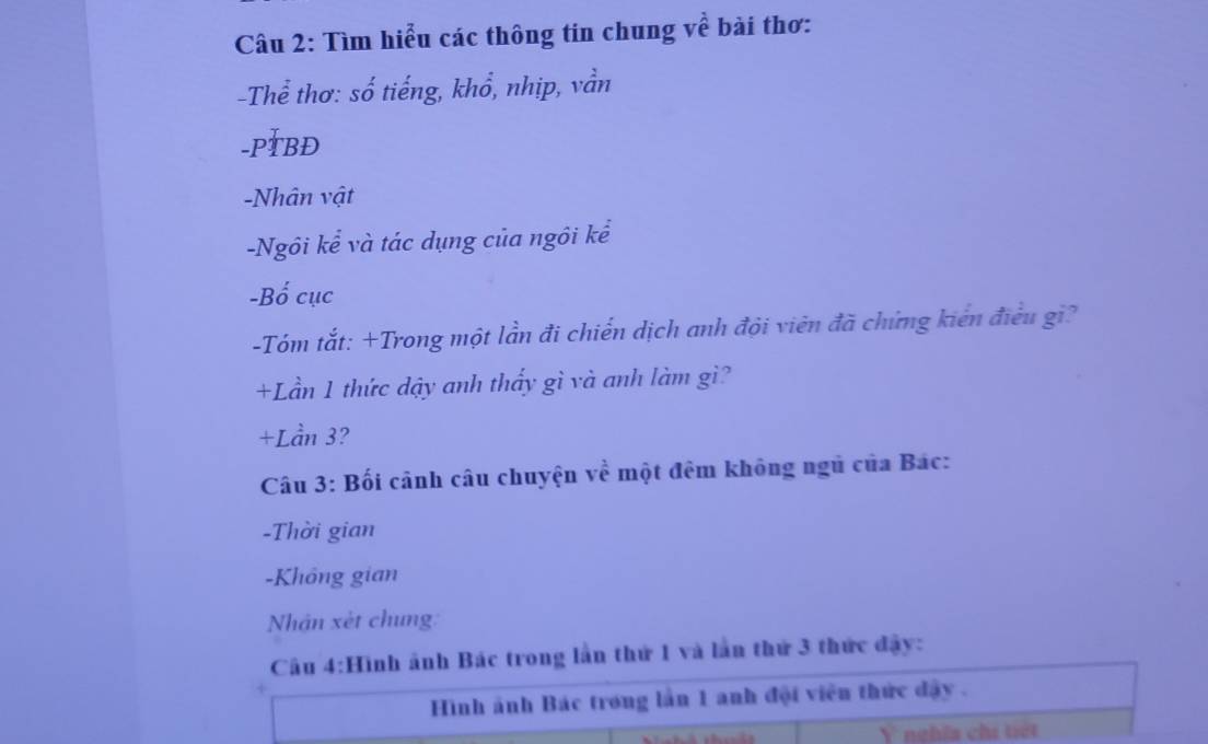 Tìm hiểu các thông tin chung về bài thơ: 
-Thể thơ: số tiếng, khổ, nhịp, vần 
-PTBĐ 
-Nhân vật 
-Ngôi kể và tác dụng của ngôi kể 
-Bố cục 
-Tóm tắt: +Trong một lần đi chiến dịch anh đội viên đã chứng kiên điều gi? 
+Lần 1 thức dậy anh thấy gì và anh làm gì? 
+Lần 3? 
Câu 3: Bối cânh câu chuyện về một đêm không ngủ của Bác: 
-Thời gian 
-Không gian 
Nhân xèt chung: 
Câu 4:Hình ảnh Bác trong lần thứ 1 và lần thứ 3 thức đây: 
Hình ảnh Bác trong lần 1 anh đội viên thức dây. 
Y nghĩa chi tiết