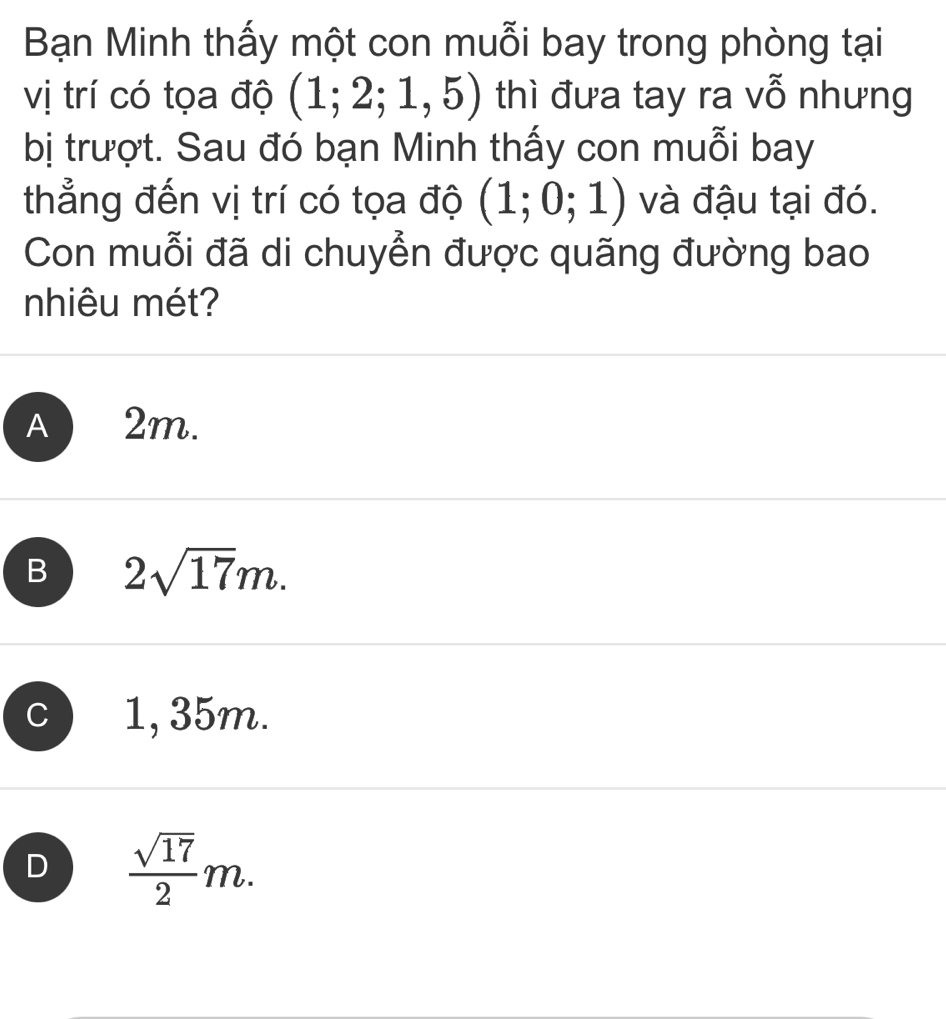 Bạn Minh thấy một con muỗi bay trong phòng tại
vị trí có tọa độ (1;2;1,5) thì đưa tay ra vỗ nhưng
bị trượt. Sau đó bạn Minh thấy con muỗi bay
thẳng đến vị trí có tọa độ (1;0;1) và đậu tại đó.
Con muỗi đã di chuyển được quãng đường bao
nhiêu mét?
A 2m.
B 2sqrt(17)m.
C 1, 35m.
D  sqrt(17)/2 m.