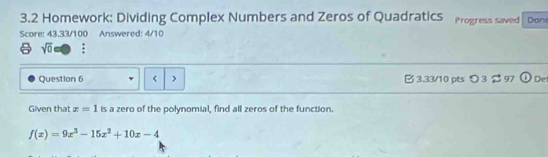 3.2 Homework: Dividing Complex Numbers and Zeros of Quadratics Progress saved Don 
Score: 43.33/100 Answered: 4/10 
sqrt(0) : 
Question 6 < > 3.33/10 pts つ 3 2 97 De 
Given that x=1 is a zero of the polynomial, find all zeros of the function.
f(x)=9x^3-15x^2+10x-4