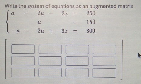 Write the system of equations as an augmented matrix
beginarrayl a+2u-2x=250 u=150 -a-2u+3x=300endarray.