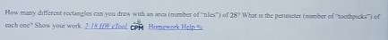 How many different rectangles can you draw with an area (mumber of '''tiles''') of 28° What is the perimeter (number of ''toothpicks''') of 
each one? Show your work. 2-18 HW eToof CPM Homework Help %