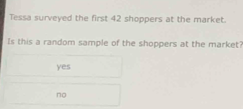 Tessa surveyed the first 42 shoppers at the market.
Is this a random sample of the shoppers at the market?
yes
no