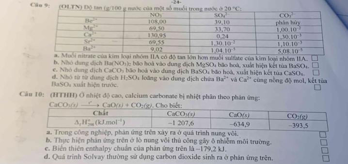 24-
Cầu 9: (OLTN) Đ
IIA có độ tan lớn hơn muối sulfate của kim loại nhóm IIA.
b. Nhỏ dung dịch Ba(NO_3) bão hoà vào dung dịch MgS O l4 bão hoà, xuất hiện kết tủa BaSO_4. □
c. Nhỏ dung dịch CaCO_3 bão hoà vào dung dịch Ba: SO_4 bão hoà, xuất hiện kết tủa CaSO_4.
d. Nhỏ từ từ dung dịch H_2SO_4 loãng vào dung dịch chứa Ba^(2+) và Ca^(2+) cùng nồng độ mol, kết tủa
BaSO₄ xuất hiện trước.
Câu 10: (HTHH) Ở nhiệt độ cao, calcium carbonate bị nhiệt phân theo phản ứng:
.
b. Thực hiện phản ứng trên ở lò nung vôi thủ công gây ô nhiễm môi trường.
c. Biến thiên enthalpy chuần của phản ứng trên là −179,2 kJ.
d. Quá trình Solvay thường sử dụng carbon dioxide sinh ra ở phản ứng trên.