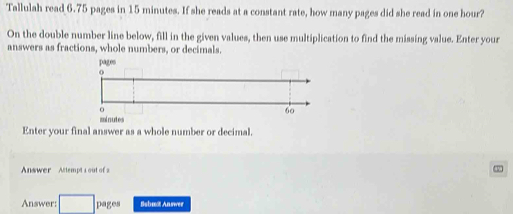 Tallulah read 6.75 pages in 15 minutes. If she reads at a constant rate, how many pages did she read in one hour? 
On the double number line below, fill in the given values, then use multiplication to find the missing value. Enter your 
answers as fractions, whole numbers, or decimals.
minutes
Enter your final answer as a whole number or decimal. 
Answer Attempt 1 out of 2 
Answer: □ 1 )1 8 Submit Answer