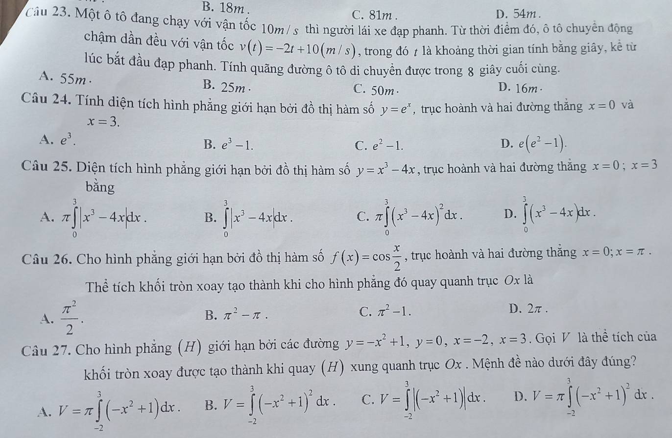 B. 18m . D. 54m .
C. 81m .
Câu 23. Một ô tô đang chạy với vận tốc 10m/ s thì người lái xe đạp phanh. Từ thời điểm đó, ô tô chuyển động
chậm dần đều với vận tốc v(t)=-2t+10(m/s) , trong đó t là khoảng thời gian tính bằng giây, kể từ
lúc bắt đầu đạp phanh. Tính quãng đường ô tô di chuyển được trong 8 giây cuối cùng.
A. 55m· B. 25m · C. 50m· D. 16m .
Câu 24. Tính diện tích hình phẳng giới hạn bởi đồ thị hàm số y=e^x , trục hoành và hai đường thắng x=0 và
x=3.
A. e^3.
B. e^3-1. C. e^2-1. D. e(e^2-1).
Câu 25. Diện tích hình phẳng giới hạn bởi đồ thị hàm số y=x^3-4x , trục hoành và hai đường thắng x=0;x=3
bằng
A. π ∈tlimits _0^(3|x^3)-4x|dx. ∈tlimits _0^(3|x^3)-4x|dx. π ∈tlimits _0^(3(x^3)-4x)^2dx. D. ∈tlimits _0^(3(x^3)-4x)dx.
B.
C.
Câu 26. Cho hình phẳng giới hạn bởi đồ thị hàm số f(x)=cos  x/2  , trục hoành và hai đường thắng x=0;x=π .
Thể tích khối tròn xoay tạo thành khi cho hình phẳng đó quay quanh trục Ox là
A.  π^2/2 .
B. π^2-π . C. π^2-1. D. 2π .
Câu 27. Cho hình phẳng (H) giới hạn bởi các đường y=-x^2+1,y=0,x=-2,x=3 Gọi V là thể tích của
khối tròn xoay được tạo thành khi quay (H) xung quanh trục Ox . Mệnh đề nào dưới đây đúng?
A. V=π ∈tlimits _(-2)^3(-x^2+1)dx. B. V=∈tlimits _(-2)^3(-x^2+1)^2dx. C. V=∈tlimits _(-2)^3|(-x^2+1)|dx. D. V=π ∈tlimits _(-2)^3(-x^2+1)^2dx.