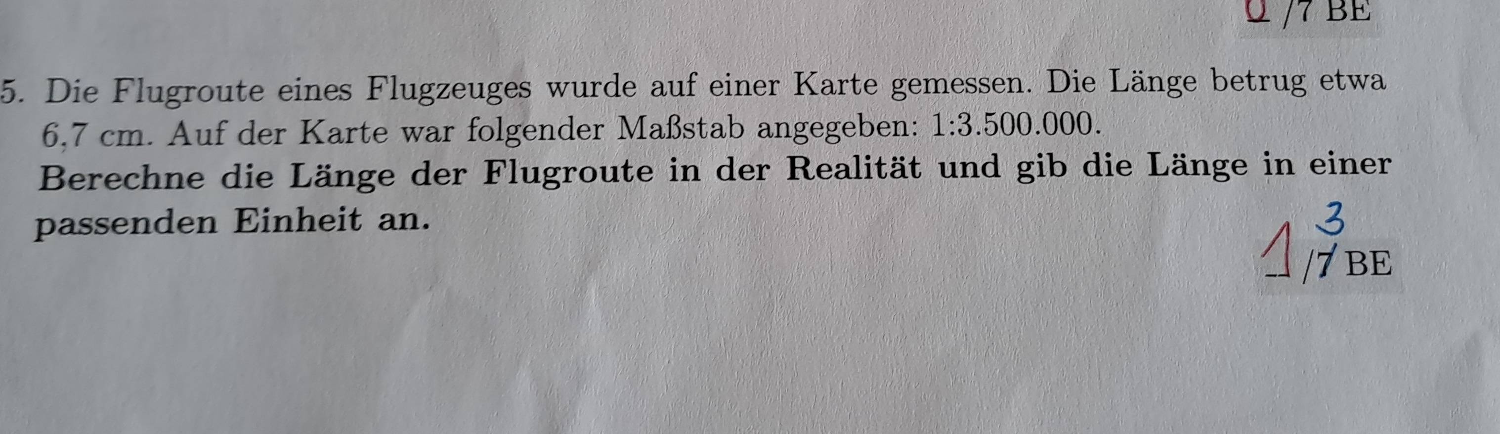 BE 
5. Die Flugroute eines Flugzeuges wurde auf einer Karte gemessen. Die Länge betrug etwa
6,7 cm. Auf der Karte war folgender Maßstab angegeben: 1:3.500.000. 
Berechne die Länge der Flugroute in der Realität und gib die Länge in einer 
passenden Einheit an. 
/7 BE