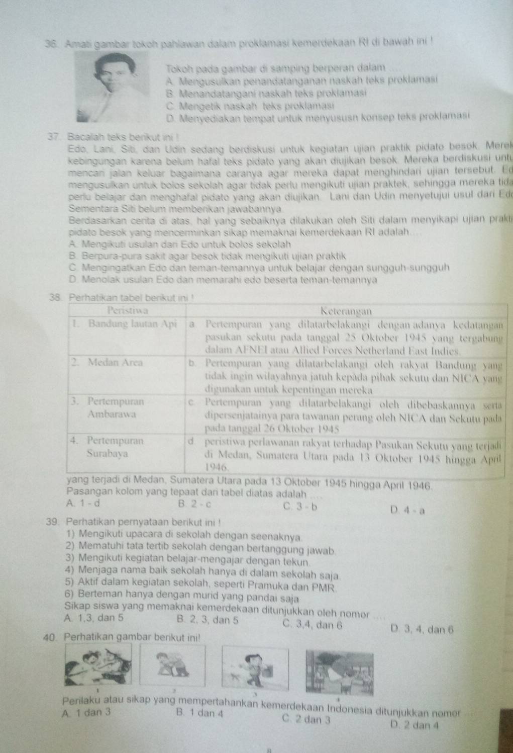 Amati gambar tokoh pahlawan dalam proklamasi kemerdekaan RI di bawah ini !
Tokoh pada gambar di samping berperan dalam
A. Mengusulkan penandatanganan naskah teks proklamasi
B. Menandatangani naskah teks proklamasí
C. Mengetik naskah teks proklamasi
D. Menyediakan tempat untuk menyususn konsep teks proklamasi
37. Bacalah teks berikut ini !
Edo, Lani, Siti, dan Udin sedang berdiskusi untuk kegiatan ujian praktik pidato besok. Merek
kebingungan karena belum hafal teks pidato yang akan diujikan besok. Mereka berdiskusi unt
mencan jalan keluar bagaimana caranya agar mereka dapat menghindarí ujian tersebut. Ed
mengusulkan untuk bolos sekolah agar tidak perlu mengikuti ujian praktek, sehingga mereka tida
periu belajar dan menghafal pidato yang akan diujikan. Lani dan Udin menyetujui usul dari Ede
Sementara Siti belum memberikan jawabannya
Berdasarkan cerita di atas, hal yang sebaiknya dilakukan oleh Siti dalam menyikapi ujian prakti
pidato besok yang mencerminkan sikap memaknai kemerdekaan RI adalah.
A. Mengikutí usulán dan Edo untuk bolos sekolah
B. Berpura-pura sakit agar besok tidak mengikuti ujian praktik
C. Mengingatkan Edo dan teman-temannya untuk belajar dengan sungguh-sungguh
D. Menolak usulan Edo dan memarahi edo beserta teman-temannya
hingga April 1946.
Pasangan kolom yang tepaat dari tabel diatas adalah  ...
A. 1 - d B. 2 - c C. 3-b
D. 4-a
39. Perhatikan pernyataan berikut ini !
1) Mengikuti upacara di sekolah dengan seenaknya.
2) Mematuhi tata tertib sekolah dengan bertanggung jawab
3) Mengikuti kegiatan belajar-mengajar dengan tekun.
4) Menjaga nama baik sekolah hanya di dalam sekolah saja
5) Aktif dalam kegiatan sekolah, seperti Pramuka dan PMR
6) Berteman hanya dengan murid yang pandai saja
Sikap siswa yang memaknai kemerdekaan ditunjukkan oleh nomor ....
A. 1,3, dan 5 B. 2, 3, dan 5 C. 3,4, dan 6 D. 3, 4, dan 6
40. Perhatikan gambar berikut ini!
Perilaku atau sikap yang mempertahankan kemerdekaan Indonesia ditunjukkan nomer
A. 1 dan 3 B. 1 dan 4 C. 2 dan 3
D. 2 dan 4