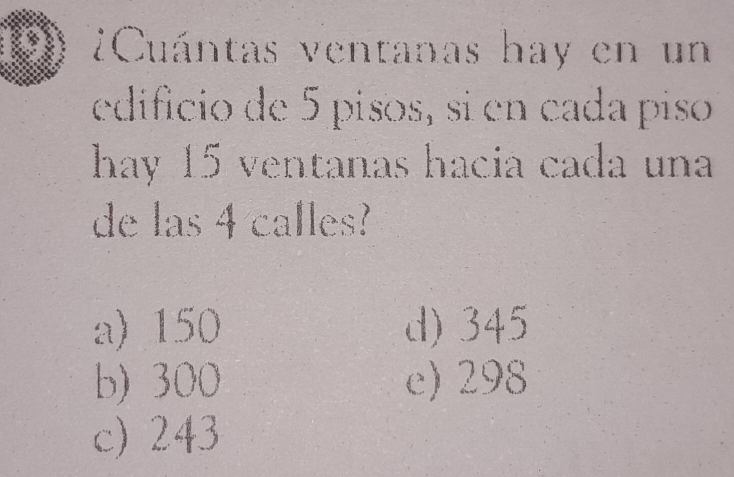 01 ¿Cuántas ventanas hay en un
edificio de 5 pisos, si en cada piso
hay 15 ventanas hacia cada una
de las 4 calles?
a) 150 d) 345
b) 300 e) 298
c) 243