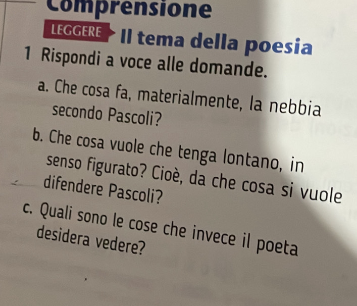 Comprensione 
LEGGERE Il tema della poesia 
1 Rispondi a voce alle domande. 
a. Che cosa fa, materialmente, la nebbia 
secondo Pascoli? 
b. Che cosa vuole che tenga lontano, in 
senso figurato? Cioè, da che cosa si vuole 
difendere Pascoli? 
c. Quali sono le cose che invece il poeta 
desidera vedere?