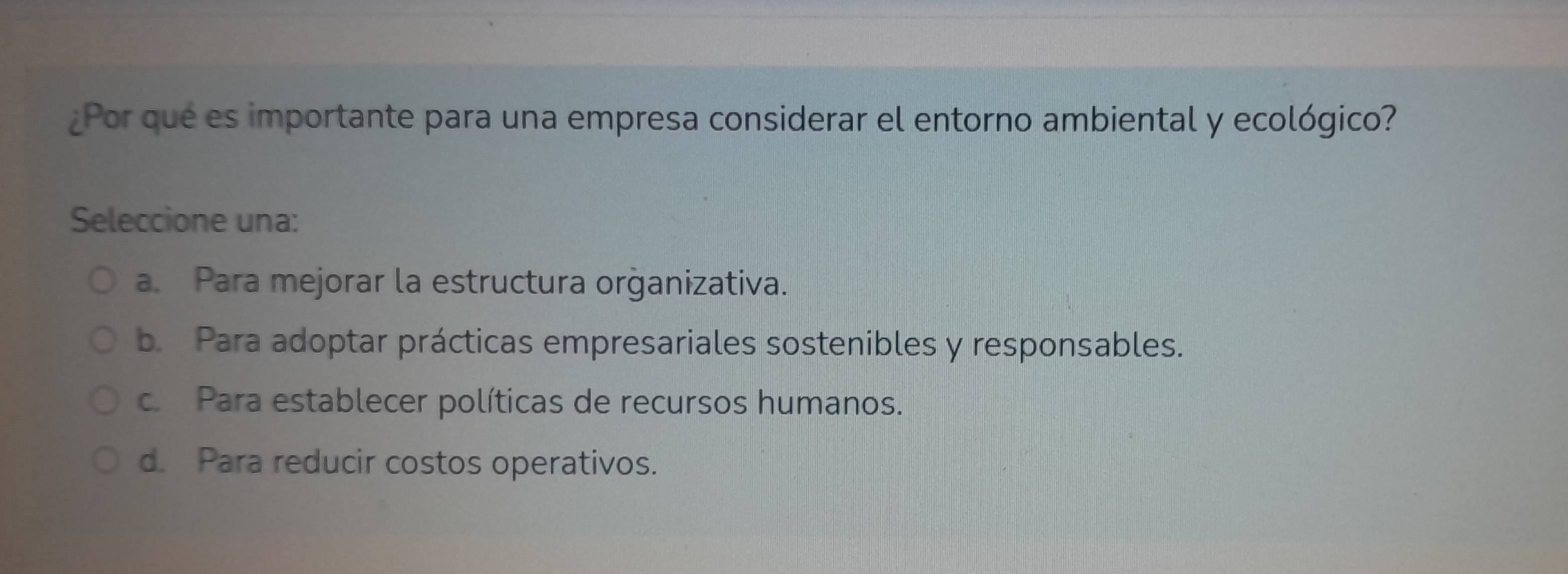 ¿Por que es importante para una empresa considerar el entorno ambiental y ecológico?
Seleccione una:
a. Para mejorar la estructura orġanizativa.
b. Para adoptar prácticas empresariales sostenibles y responsables.
c. Para establecer políticas de recursos humanos.
d. Para reducir costos operativos.