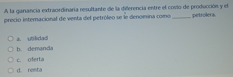 A la ganancia extraordinaria resultante de la diferencia entre el costo de producción y el
precio internacional de venta del petróleo se le denomina como _petrolera.
a. utilidad
b. demanda
c. oferta
d. renta