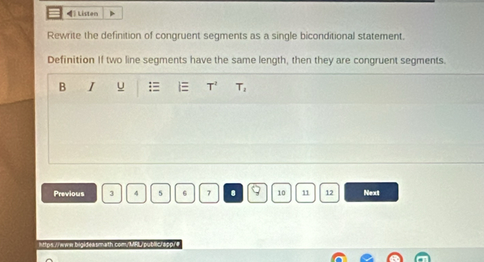 [ Listen 
Rewrite the definition of congruent segments as a single biconditional statement. 
Definition If two line segments have the same length, then they are congruent segments. 
B I u  T^2 T_2
Previous 3 4 5 6 7 8 9 10 11 12 Next 
https.//www.bigideasmath.com/MRL/public/app/#