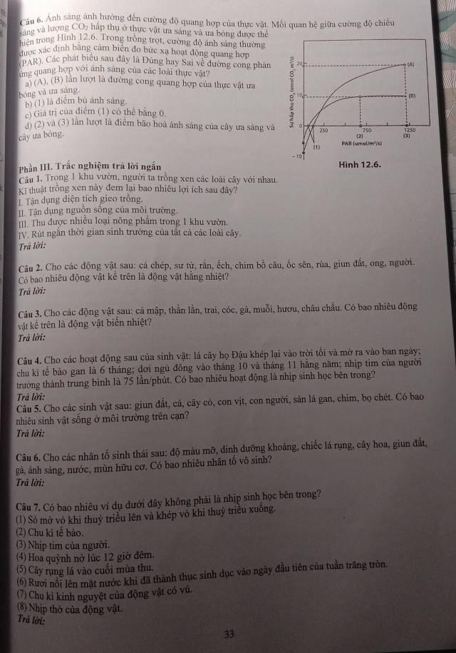 it  Câu 6. Ánh sáng ảnh hường đến cường độ quang hợp của thực vật. Mỗi quan hệ giữa cường độ chiều
sáng và lượng CO5 hấp thụ ở thực vật ưa sáng và ưa bóng được thể
an trong Hình 12.6, Trong trồng trọt, cường độ ánh sáng thường
được xác định bằng cảm biên đo bức xa hoạt động quang hợp
(PAR). Các phát biểu sau đây là Đúng hay Sai về đường cong phân
ng quang hợp với ảnh sáng của các loài thực vật?
a) (A), (B) lần lượt là đường cong quang hợp của thực vật ưa 
bóng và ưa sáng,
b) (1) là điểm bù ánh sáng.
c) Giá trị của điểm (1) có thể băng 0.
d) (2) và (3) lần lượt là điểm bão hoà ánh sáng của cây ưa sáng và
cây ưa bóng.
Phần III. Trắc nghiệm trả lời ngắn 
Câu 1. Trong 1 khu vườn, người ta trồng xen các loài cây với nhau.
Kĩ thuật trồng xen này đem lại bao nhiều lợi ích sau đây?
Tận dụng diện tích gieo trồng.
II. Tận dụng nguồn sống của môi trường
[II. Thu được nhiều loại nông phẩm trong 1 khu vườn.
[V. Rút ngăn thời gian sinh trưởng của tất cả các loài cây.
Trã lời:
Câu 2. Cho các động vật sau: cá chép, sư tử, rắn, ếch, chim bồ câu, ốc sên, rùa, giun đất, ong, người.
Có bao nhiêu động vật kê trên là động vật hằng nhiệt?
Trã lời:
Câu 3. Cho các động vật sau: cá mập, thằn lằn, trai, cóc, gà, muỗi, hươu, châu chẩu. Có bao nhiêu động
vật kể trên là động vật biển nhiệt?
Trã lời:
Câu 4. Cho các hoạt động sau của sinh vật: lá cây họ Đậu khép lại vào trời tối và mở ra vào ban ngày;
chu ki tế bào gan là 6 tháng; đơi ngủ đông vào tháng 10 và tháng 11 hằng năm; nhịp tim của người
trưởng thành trung bình là 75 lần/phút. Có bao nhiêu hoạt động là nhịp sinh học bên trong?
Trả lời:
Câu 5. Cho các sinh vật sau: giun đất, cá, cây cỏ, con vịt, con người, sản lá gan, chim, bọ chét. Có bao
nhiêu sinh vật sống ở môi trường trên cạn?
Trã lời:
Câu 6. Cho các nhân tố sinh thái sau: độ màu mỡ, dinh dưỡng khoảng, chiếc lá rụng, cây hoa, giun đất,
gà, ảnh sáng, nước, mùn hữu cơ. Có bao nhiêu nhân tố vô sinh?
Trã lời:
Câu 7. Có bao nhiêu ví dụ dưới đây không phải là nhịp sinh học bên trong?
(1) Sò mở vỏ khi thuỷ triều lên và khép vô khi thuỷ triều xuồng.
(2) Chu ki tế bảo.
(3) Nhịp tim của người.
(4) Hoa quỳnh nở lúc 12 giờ đêm.
(5) Cây rụng lá vào cuối mùa thu.
(6) Rươi nổi lên mặt nước khi đã thành thục sinh dục vào ngày đầu tiên của tuần trăng tròn.
(7) Chu kỉ kinh nguyệt của động vật có vủ.
(8) Nhịp thở của động vật.
Trả lời:
33