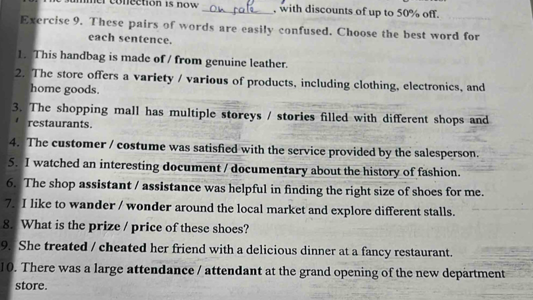 mer conection is now _, with discounts of up to 50% off. 
Exercise 9. These pairs of words are easily confused. Choose the best word for 
each sentence. 
1. This handbag is made of / from genuine leather. 
2. The store offers a variety / various of products, including clothing, electronics, and 
home goods. 
3. The shopping mall has multiple storeys / stories filled with different shops and 
restaurants. 
4. The customer / costume was satisfied with the service provided by the salesperson. 
5. I watched an interesting document / documentary about the history of fashion. 
6. The shop assistant / assistance was helpful in finding the right size of shoes for me. 
7. I like to wander / wonder around the local market and explore different stalls. 
8. What is the prize / price of these shoes? 
9. She treated / cheated her friend with a delicious dinner at a fancy restaurant. 
10. There was a large attendance / attendant at the grand opening of the new department 
store.