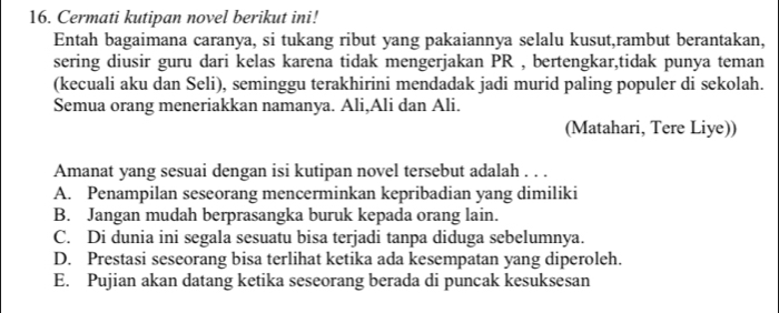 Cermati kutipan novel berikut ini!
Entah bagaimana caranya, si tukang ribut yang pakaiannya selalu kusut,rambut berantakan,
sering diusir guru dari kelas karena tidak mengerjakan PR , bertengkar,tidak punya teman
(kecuali aku dan Seli), seminggu terakhirini mendadak jadi murid paling populer di sekolah.
Semua orang meneriakkan namanya. Ali,Ali dan Ali.
(Matahari, Tere Liye))
Amanat yang sesuai dengan isi kutipan novel tersebut adalah . . .
A. Penampilan seseorang mencerminkan kepribadian yang dimiliki
B. Jangan mudah berprasangka buruk kepada orang lain.
C. Di dunia ini segala sesuatu bisa terjadi tanpa diduga sebelumnya.
D. Prestasi seseorang bisa terlihat ketika ada kesempatan yang diperoleh.
E. Pujian akan datang ketika seseorang berada di puncak kesuksesan