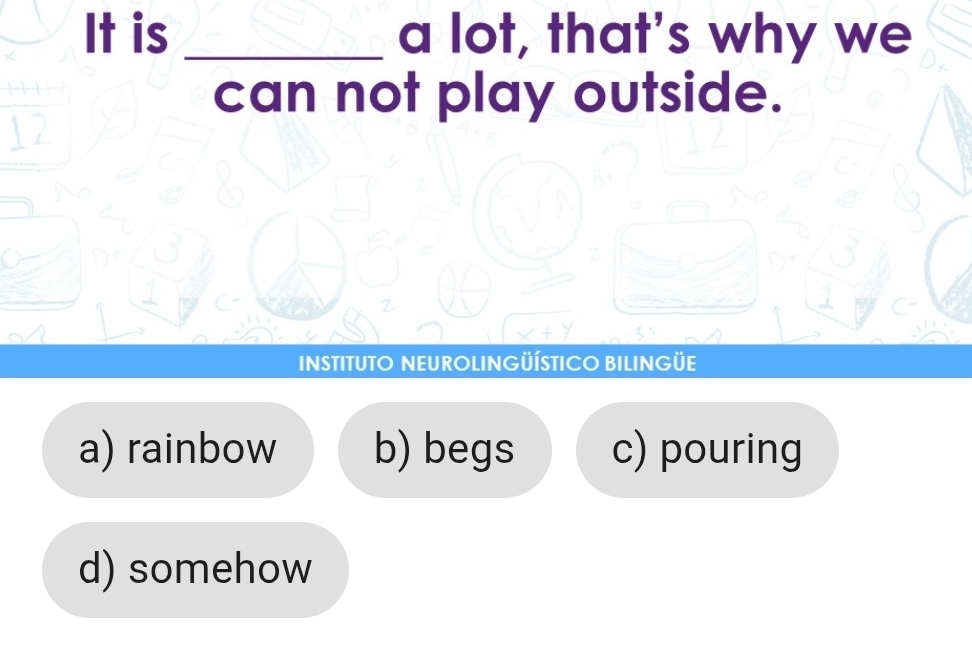 It is _a lot, that's why we
can not play outside.
12
INSTITUTO NEUROLINGÜÍSTICO BILINGÜE
a) rainbow b) begs c) pouring
d) somehow