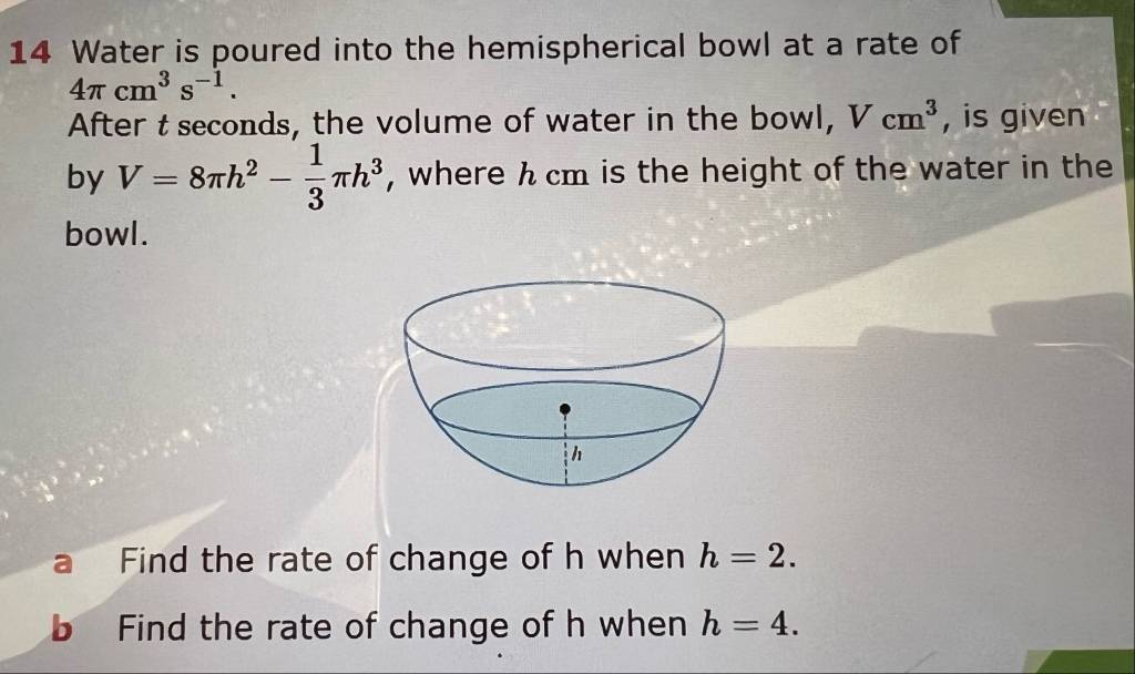 Water is poured into the hemispherical bowl at a rate of
4π cm^3s^(-1). 
After t seconds, the volume of water in the bowl, Vcm^3 , is given 
by V=8π h^2- 1/3 π h^3 , where h cm is the height of the water in the 
bowl. 
Find the rate of change of h when h=2. 
Find the rate of change of h when h=4.