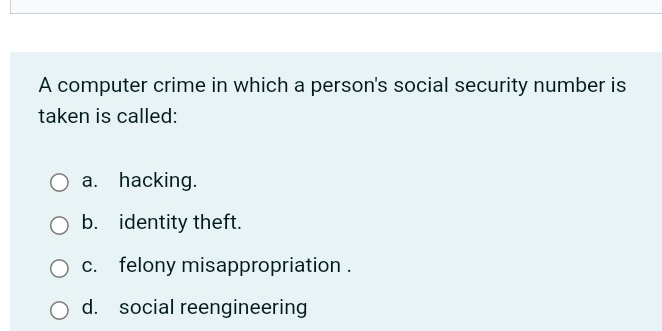 A computer crime in which a person's social security number is
taken is called:
a. hacking.
b. identity theft.
c. felony misappropriation .
d. social reengineering