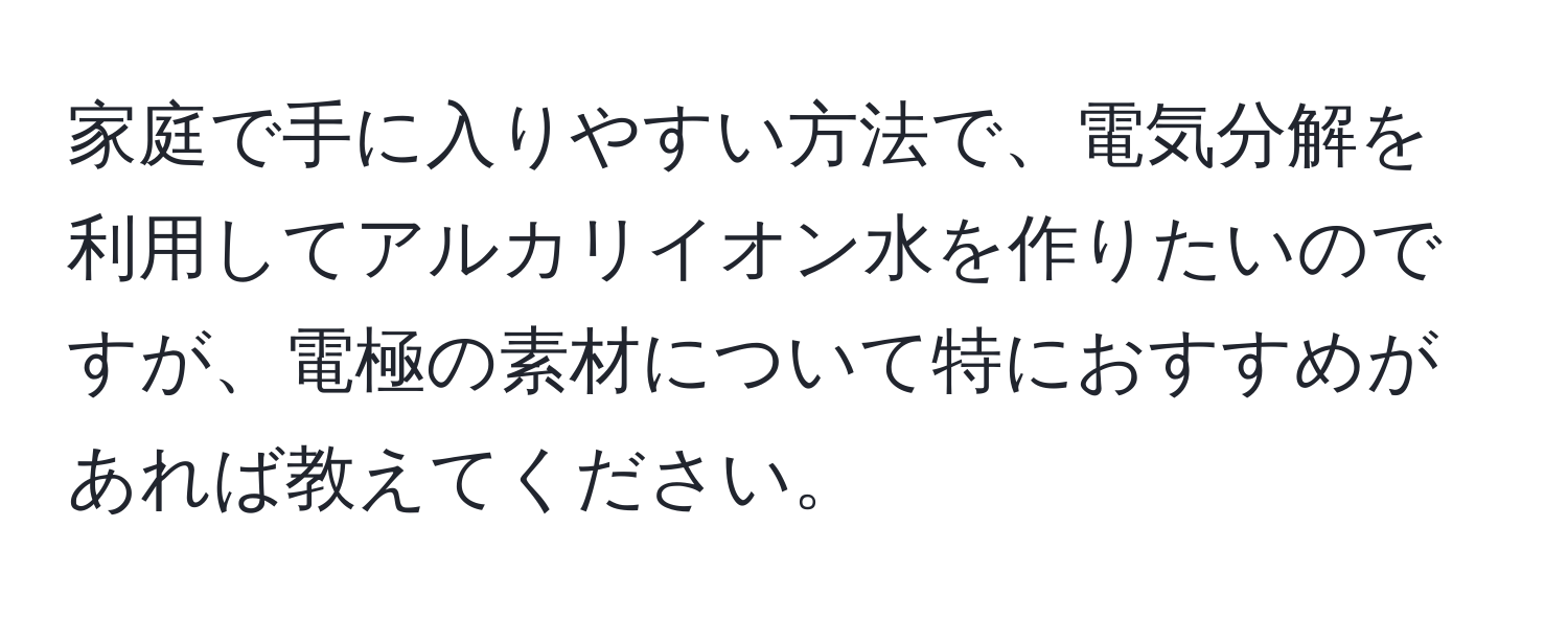 家庭で手に入りやすい方法で、電気分解を利用してアルカリイオン水を作りたいのですが、電極の素材について特におすすめがあれば教えてください。