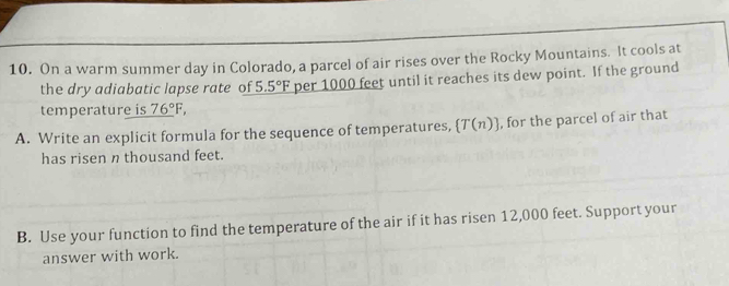 On a warm summer day in Colorado, a parcel of air rises over the Rocky Mountains. It cools at 
the dry adiabatic lapse rate of 5.5°F per 1000 feet until it reaches its dew point. If the ground 
temperature is _ 76°F, 
A. Write an explicit formula for the sequence of temperatures,  T(n) , for the parcel of air that 
has risen n thousand feet. 
B. Use your function to find the temperature of the air if it has ri sen 12,000 feet. Support your 
answer with work.