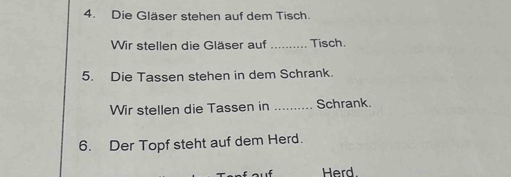 Die Gläser stehen auf dem Tisch. 
Wir stellen die Gläser auf _Tisch. 
5. Die Tassen stehen in dem Schrank. 
Wir stellen die Tassen in _Schrank. 
6. Der Topf steht auf dem Herd. 
Herd.