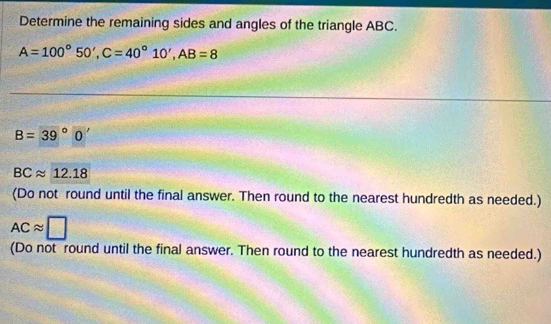 Determine the remaining sides and angles of the triangle ABC.
A=100°50', C=40°10', AB=8
B=39°0'
BCapprox 12.18
(Do not round until the final answer. Then round to the nearest hundredth as needed.)
ACapprox □
(Do not round until the final answer. Then round to the nearest hundredth as needed.)