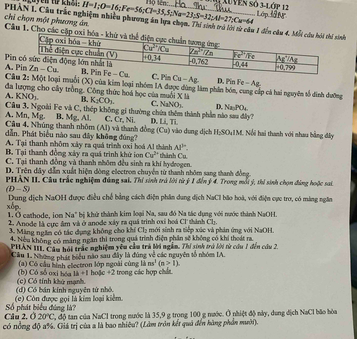nguyên từ khổi: H=1;O=16;Fe=56;Cl=35,5;Na=23;S=32;Al=27;Cu=64 Họ tên:.
K XUYEn SÓ 3-Lớp 12
L
chi chọn một phương án.
PHÀN I. Câu trắc nghiệm nhiều phương án lựa chọn. Thí sinh trả lời từ câu 1 đếnh
Câu 1. Cho các 
Pi
A. C. Pi n Cu-Ag. D. Pin Fe - Ag.
Câu 2: Một loại muối (X) của kim loại nhóm IA được dùng làm phân bón, cung cấp cả hai nguyên tố dinh dưỡng
đa lượng cho cây trồng. Công thức hoá học của muối X là
A. KNO_3.
B. K_2CO_3.
C. NaNO_3. D. Na_3PO_4.
Câu 3. Ngoài Fe và C, thép không gi thường chứa thêm thành phần nào sau đây?
A. Mn, Mg. B. Mg, Al. C. Cr, Ni. D. Li, Ti.
Câu 4. Nhúng thanh nhôm (Al) và thanh đỗ ong(Cu) ) vào dung dịch H_2SO_41M. Nối hai thanh với nhau bằng dây
dẫn. Phát biểu nào sau đây không đúng?
A. Tại thanh nhôm xảy ra quá trình oxi hoá Al thành Al^(3+).
B. Tại thanh đồng xảy ra quá trình khử ion Cu^(2+) thành Cu.
C. Tại thanh đồng và thanh nhôm đều sinh ra khí hydrogen.
D. Trên dây dẫn xuất hiện dòng electron chuyển từ thanh nhôm sang thanh đồng.
PHÀN II. Câu trắc nghiệm đúng sai. Thí sinh trả lời từ ý 1 đến ý 4. Trong mỗi ý, thí sinh chọn đúng hoặc sai.
(Đ - S)
Dung dịch NaOH được điều chế bằng cách điện phân dung dịch NaCl bão hoà, với điện cực trơ, có màng ngăn
Xhat OP
1. Ở cathode, ion Na^+ bị khử thành kim loại Na, sau đó Na tác dụng với nước thành NaOH.
2. Anode là cực âm và ở anode xảy ra quá trình oxi hoá Cl thành Cl_2.
3. Màng ngăn có tác dụng không cho khí Cl_2 mới sinh ra tiếp xúc và phản ứng với NaOH.
4. Nếu không có màng ngăn thì trong quá trình điện phân sẽ không có khí thoát ra.
PHÀN III. Câu hỏi trắc nghiệm yêu cầu trả lời ngắn. Thí sinh trả lời từ câu 1 đến câu 2.
Câu 1. Những phát biểu nào sau đây là đúng về các nguyên tố nhóm IA.
(a) Có cấu hình electron lớp ngoài cùng là ns^1(n>1).
(b) Có số oxi hóa 1dot a+1 hoặc +2 trong các hợp chất.
(c) Có tính khử mạnh.
(d) Có bán kính nguyên tử nhỏ.
(e) Còn được gọi là kim loại kiểm.
Số phát biểu đúng là?
Câu 2. Ở 20°C 1, độ tan của NaCl trong nước là 35,9 g trong 100 g nước. Ở nhiệt độ này, dung dịch NaCl bão hòa
có nồng độ a%. Giá trị của a là bao nhiêu? (Làm tròn kết quả đến hàng phần mười).