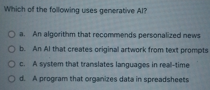 Which of the following uses generative Al?
a. An algorithm that recommends personalized news
b. An AI that creates original artwork from text prompts
c. A system that translates languages in real-time
d. A program that organizes data in spreadsheets