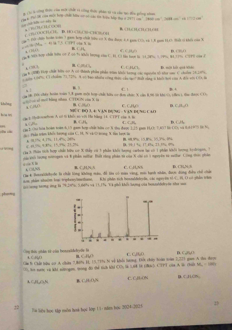 D. Chi là công thức của một chất vì công thức phân tử và cầu tạo đều giống nhau
Cu 6 Phổ IR của một hợp chất hữu cơ có các tín hiệu hấp thụ ở 2971cm^3,2860cm^(-1),2688cm^(-1) và 1712cm^(-1)
Hợp chất hữu cơ này là
A. CH₃CH₂CH₂COOH.
B. CH₃CH₂CH₂CH₃OH.
C. CH₃COOCH₃CH,. D. HO-CH₂CH=CHC (1,0) H
ầu 7: Đất chây hoàn toàn 3 gam hợp chất hữu cơ X thu được 4,4 gam CO_2 và 1,8 gam H_2O Biết tí khối ciaX
với He (M_)==4) 7,5 CTPT của X là
A. CH_2O_2
B. C_2H_6. C. C₂H₆O D. CH_2O.
( ậu 8: Một hợp chất hữu cơ Z có % khối lượng của C, H, Cl lần lượt là: 14,28%; 1,19%; 84 53% CTPT của Z
A. CHCl₂
B. C_2H_2Cl_4 C_2H_4Cl_2. D. một kết quả khác
C.
Cầu 9: (TH) Hợp chất hữu cơ A có thành phần phần trăm khối lượng các nguyên tổ như sau: C chiếm 24,24%,
chiểm 4.04%, Cl chiếm 71,72%. A có bao nhiều công thức cầu tạo? Biết rằng ti khối hơi của A đối với CO_2la
2,25
A. 2
B. 3 C. 1 D. 4
ải 10: Đốt cháy hoàn toàn 5,8 gam một hợp chất hữu cơ đơn chức X cần 8,96 lít khí O_2(dktc) , thu được CO_2
không c HịO có số mol bằng nhau. CTDGN của X là
B. ( _3H_6O
A. C₂H₄O C. C_4H_8O D. C_5H_10O.
MỨC Độ 3, 4: Vận DụNG - Vận Dụng CAO
hòa trị (u 1: Hydrocarbon A có ti khối so với He bằng 14. CTPT của A là:
ta4. A. C₆H10-
B. C_4H_6 C. C_4H_4 D. C_4H_8
cữa các  âu2: Oxi hóa hoàn toàn 6,15 gam hợp chất hữu cơ X thu được 2,25 gam H_2O;7,437 lit CO_2 và 0.61975 Iit N_2
((c). Phần trăm khối lượng của C, H, N và O trong X lần lượt là:
A. 58,5%; 4,1%; 11,4%; 26%. B. 48,9%; 15,8%; 35,3%; 0%
ơ trong C. 49,5%; 9,8%; 15,5%; 25,2%. D. 59,1 %; 17,4%; 23,5%; 0%
Cầu 3: Phân tích hợp chất hữu cơ X thấy cứ 3 phần khối lượng carbon lại có 1 phần khổi lượng hydrogen, 7
chân khối lượng nitrogen và 8 phần sulfur. Biết răng phân tử của X chỉ có 1 nguyên từ sulfur. Công thức phân
tử của X là
B. C_2H_2N_2S C. C₃H₆NS
A. CH₂NS D. CH₄N S
Cầu 4: Benzaldehyde là chất lỏng không màu, để lâu có màu vàng, mùi hạnh nhân, được dùng điều chế chất
thờm, phẩm nhuộm loại triphenylmethane, ... Khi phân tích benzaldehyde, các nguyên tổ C, H, O có phần trấm
khải lượng tượng ứng là 79,24%, 5,66% và 15,1%. Và phổ khối lượng của benzaldehyde như sau.
phương
100 105 -108
40
40
20
is 26 35 45 15 as os 105 mt
Công thức phân tử của benzaldehyde là D. C_8H_8O.
A. C_7H_6O
B. C_7H_8O.
C. C_6H_6O.
Cầu 5: Chất hữu cơ A chứa 7,86% H; 15,73% N về khối lượng. Đốt chây hoàn toàn 2,225 gam A thu được
CO₃, hơi nước và khí nitrogen, trong đó thể tích khí CO_2 là 1,68 lit (đktc). CTPT của A là: (biết M_A<100):
C. C_3H_2ON D. C_3H_2ON_2
A. C_6H_14O_2N.
B. C_3H_7O_2N
23
22 Tài liệu học tập môn hoá học lớp 11- năm học 2024-2025