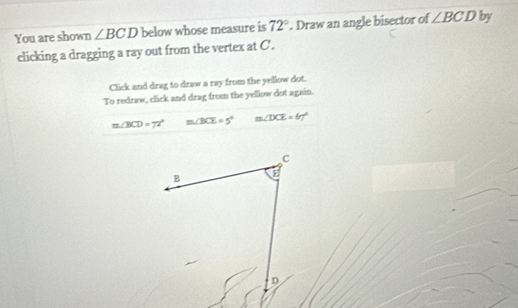 You are shown ∠ BCD below whose measure is 72°. Draw an angle bisector of ∠ BCD by 
clicking a dragging a ray out from the vertex at C. 
Click and drag to draw a ray from the yellow dot. 
To redraw, click and drag from the yellow dot again.
m∠ BCD=72° m∠ BCE=5° m∠ DCE=67°