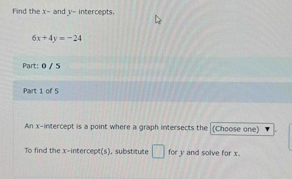 Find the x - and y - intercepts.
6x+4y=-24
Part: 0 / 5 
Part 1 of 5 
An x-intercept is a point where a graph intersects the (Choose one) 
To find the x-intercept(s), substitute □ for y and solve for x.