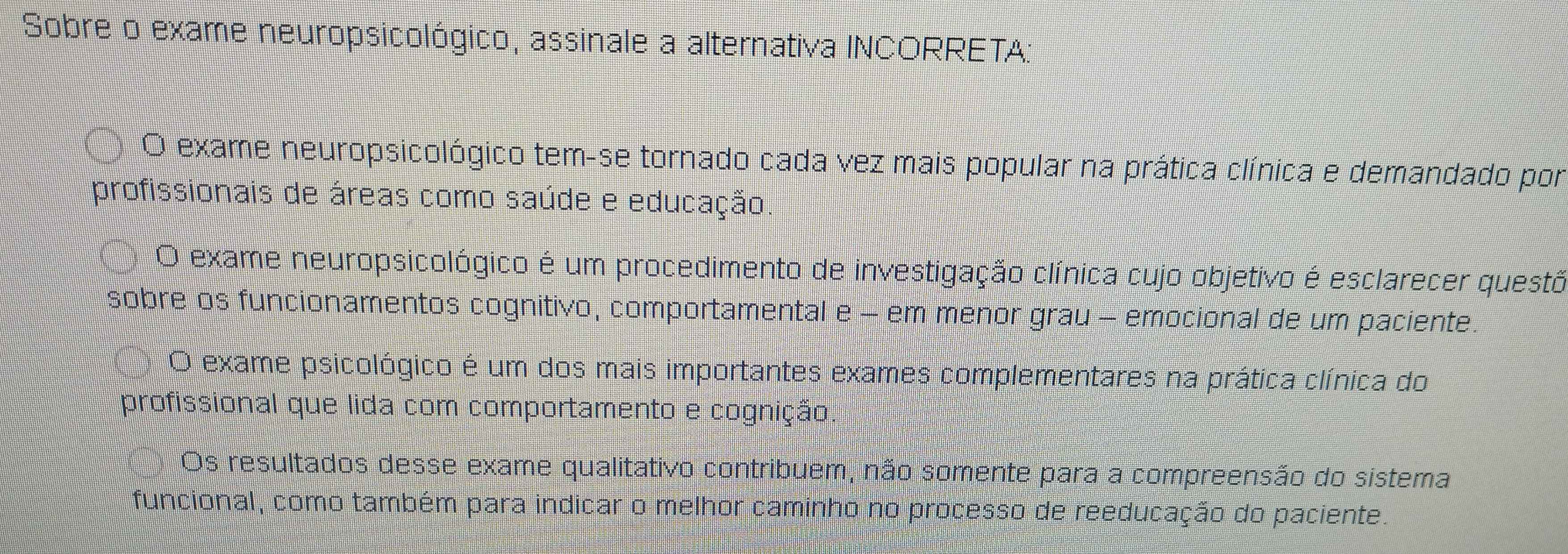 Sobre o exame neuropsicológico, assinale a alternativa INCORRETA:
O exame neuropsicológico tem-se tornado cada vez mais popular na prática clínica e demandado por
profissionais de áreas como saúde e educação.
O exame neuropsicológico é um procedimento de investigação clínica cujo objetivo é esclarecer questõ
sobre os funcionamentos cognitivo, comportamental e - em menor grau - emocional de um paciente.
O exame psicológico é um dos mais importantes exames complementares na prática clínica do
profissional que lida com comportamento e cognição.
Os resultados desse exame qualitativo contribuem, não somente para a compreensão do sistema
funcional, como também para indicar o melhor caminho no processo de reeducação do paciente.