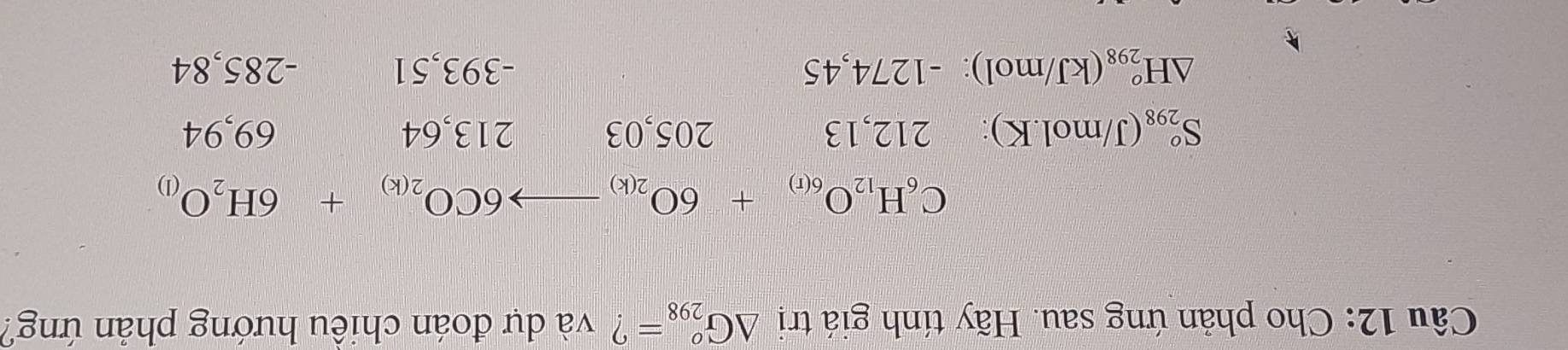 Cho phản ứng sau. Hãy tính giá trị △ G_(298)^o= ? và dự đoán chiều hướng phản ứng?
C_6H_12O_6(r)+6O_2(k)to 6CO_2(k)+6H_2O_(l)
S_(298)^o(J/mol.K) : 21 2, 13 205, 03 213, 64 69, 94
△ H_(298)^o(kJ/mol):-1274,45 -393,51 -285,84