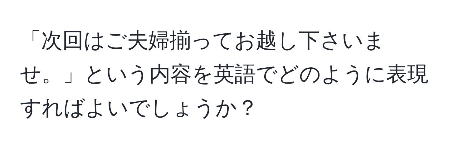 「次回はご夫婦揃ってお越し下さいませ。」という内容を英語でどのように表現すればよいでしょうか？