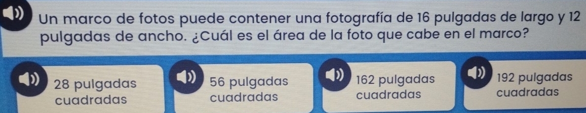 Un marco de fotos puede contener una fotografía de 16 pulgadas de largo y 12
pulgadas de ancho. ¿Cuál es el área de la foto que cabe en el marco?
28 pulgadas 56 pulgadas 162 pulgadas 192 pulgadas
cuadradas cuadradas cuadradas cuadradas