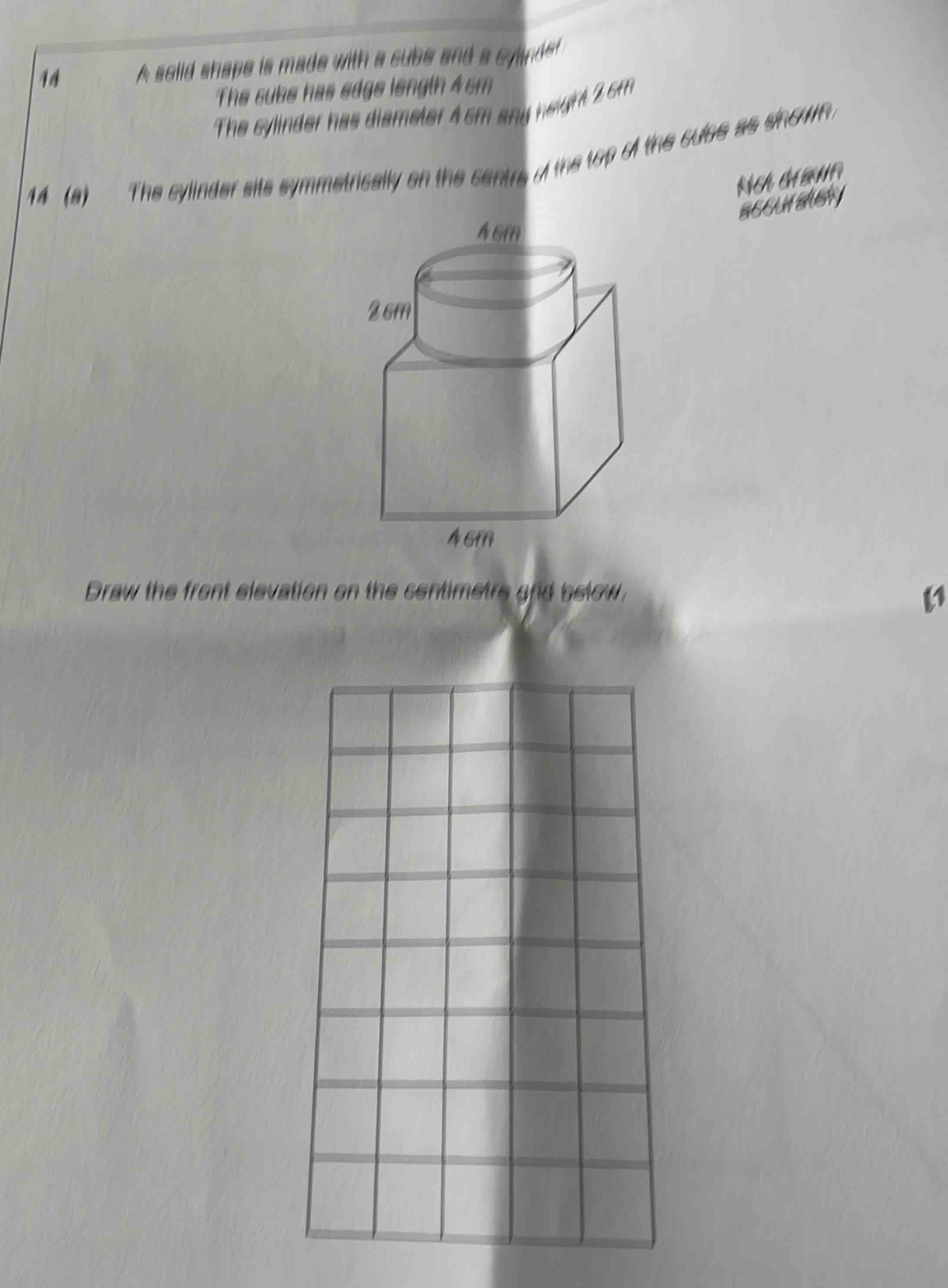 A solid shape is made with a cube and a cyinde 
The sube has edge length 4 cm
The cylinder has diameter 4 cm any neight 2 cm
14 (a) The cylinder sits symmetrically on the centrs o the top of the cules as sinown . 
SEEUASASH 
Draw the front elevation on the centimetre and below.