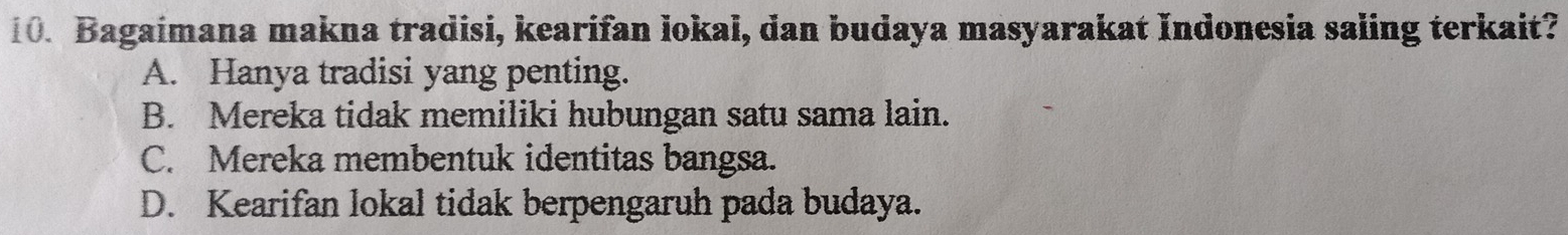 Bagaimana makna tradisi, kearifan lokal, dan budaya masyarakat Indonesia saling terkait?
A. Hanya tradisi yang penting.
B. Mereka tidak memiliki hubungan satu sama lain.
C. Mereka membentuk identitas bangsa.
D. Kearifan lokal tidak berpengaruh pada budaya.