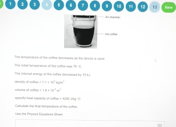 1 2 3 4 5 6 7 8 9 10 11 12 13 Save 
The temperature of the coffee decreases as the devce is used 
The initial temperature of the coffee was 76°C
The internal energy of the colfee decreased by 15 kJ. 
density of coffee =1.1* 10^3kg/m^3
volume of catfee =1.9* 10^(-4)m^3
specific heat capacity of coffee =4200Jhg°C
Calculae the finall temperature of the coffee. 
Use the Physics Equations Sheet.