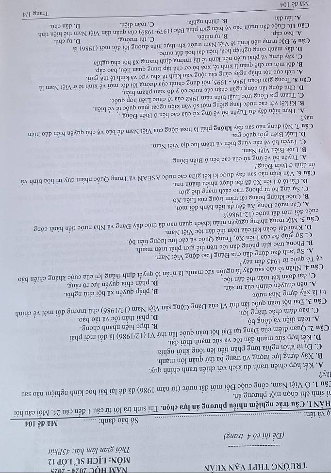 trường thpt vạn xuân  AM HỌC 2024 - 2025
MôN: LỊch sử lớp 12
_
Thời gian làm bài: 45Phút
(Đề thi có 4 trang)
Số báo danh: …...... Mã đề 104
ọ và tên:
_
HÀN I. Câu trắc nghiệm nhiều phương án lựa chọn. Thí sinh trả lời từ câu 1 đến câu 24. Mỗi câu hỏi
hí sinh chỉ chọn một phương án.
Câu 1. Ở Việt Nam, công cuộc Đổi mới đất nước (từ năm 1986) đã để lại bài học kinh nghiệm nào sau
lây?
A. Kết hợp chiến tranh du kích với chiến tranh chính quy.
B. Xây dựng lực lượng vũ trang ba thứ quân lớn mạnh.
C. Đi từ khởi nghĩa từng phần tiến lên tổng khởi nghĩa.
D. Kết hợp sức mạnh dân tộc và sức mạnh thời đại.
Câu 2. Quan điểm của Đảng tại Đại hội toàn quốc lần thứ VI (12/1986) là đổi mới phải
A. toàn diện và đồng bộ B. thực hiện nhanh chóng.
C. bảo đảm chắc thắng lợi. D. phải thần tốc và táo bạo.
Câu 3. Đại hội toàn quốc lần thứ VI của Đảng Cộng sản Việt Nam (12/1986) chủ trương đổi mới về chính
trị là xây dựng Nhà nước
A. nền chuyên chính của tư sản. B. pháp quyền xã hội chủ nghĩa.
C. đại đoàn kết toàn thể dân tộc. D. phân chia quyền lực rõ ràng.
Câu 4. Nhân tố nào sau đây là nguồn sức mạnh, là nhân tố quyết định thắng lợi của cuộc kháng chiến bảo
Tệ Tổ quốc từ 1945 đến nay?
A. Sự lãnh đạo đúng đẫn của Đảng Lao động Việt Nam.
B. Phong trào giải phóng dân tộc trên thế giới phát triển mạnh.
C. Sự giúp đỡ của Liên Xô, Trung Quốc và các lực lượng tiến bộ.
D. Khổi đại đoàn kết của toàn thể dân tộc Việt Nam.
Câu 5. Một trong những nguyên nhân khách quan nảo đã thúc đẩy Đảng và Nhà nước tiến hành công
cuộc đổi mới đất nước (12-1986)?
A. Các nước Đông Âu đều đã tiến hành đổi mới.
B. Cuộc khủng hoàng rất trầm trọng của Liên Xô.
C. Sự ủng hộ từ phong trào cách mạng thế giới.
D. Cải tổ ở Liên Xô đã đạt được nhiều thành tựu.
Câu 6. Văn kiện nào sau đây được kí kết giữa các nước ASEAN và Trung Quốc nhằm duy trì hòa bình và
ồn định ở Biển Đông?
A. Tuyên bố về ứng xử của các bên ở Biển Đông.
B. Luật Biến Việt Nam.
C. Tuyên bố về các vùng biển và thềm lục địa Việt Nam.
D. Luật Biên giới quốc gia.
Câu 7. Nội dung nào sau đây không phải là hoạt động của Việt Nam đề bảo vệ chủ quyền biển đảo hiện
nay?
A. Thực hiện đầy đủ Tuyên bố về ứng xử của các bên ở Biển Đông .
B. Kí kết với các nước láng giềng một số văn kiện ngoại giao quốc tế về biển.
C. Tham gia Công ước Luật biển năm 1982 của tổ chức Liên hợp quốc.
D. Chủ động tần công ngăn chặn các nước có ý đồ xâm phạm biên.
Câu 8. Trong giai đoạn 1986 - 1995, nội dung chính của đường lối đổi mới về kinh tế ở Việt Nam là
A. tích cực hội nhập ngày cảng sâu rộng vào kinh tế khu vực và kinh tế thế giới.
B. đổi mới cơ chế quản lí kinh tế, xoá bỏ cơ chế tập trung quan liêu, bao cấp.
C. xây dựng và phát triển nền kinh tế thị trường định hướng xã hội chủ nghĩa.
D. đầy mạnh công nghiệp hoá, hiện đại hoá đất nước
Câu 9. Đặc trưng nền kinh tế Việt Nam trước khi thực hiện đường lối đổi mới (1986) là
A. bao cấp.  B. tự nhiên. C. thị trường. D. tự chủ.
Cầu 10. Cuộc đấu tranh bảo vệ biên giới phía Bắc (1979-1989) của quân dân Việt Nam thể hiện tính
A. lâu dài. B. chính nghĩa. C. toàn diện. D. dân chủ.
Trang 1/4
Mã đề 104
