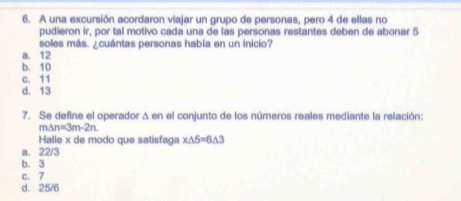 A una excursión acordaron viajar un grupo de personas, pero 4 de ellas no
pudieron ir, por tal motivo cada una de las personas restantes deben de abonar 5
soles más. ¿cuántas personas había en un inicio?
a. 12
b. 10
c. 11
d. 13
7. Se define el operador Δ en el conjunto de los números reales mediante la relación;
m△ n=3m-2n. 
Halle x de modo que satisfaga x△ 5=6△ 3
a. 22/3
b. 3
c. 7
d. 25/6