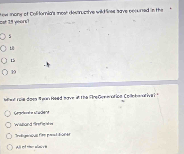 How many of California's most destructive wildfires have occurred in the *
ast 23 years?
5
10
15
20
What role does Ryan Reed have if the FireGeneration Collaborative? *
Graduate student
Wildland firefighter
Indigenous fire practitioner
All of the above