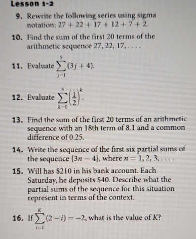 Lesson 1-2 
9. Rewrite the following series using sigma 
notation: 27+22+17+12+7+2. 
10. Find the sum of the first 20 terms of the 
arithmetic sequence 27, 22, 17, . . . . 
11. Evaluate sumlimits _(j=1)^5(3j+4). 
12. Evaluate sumlimits _(k=0)^5( 1/2 )^k. 
13. Find the sum of the first 20 terms of an arithmetic 
sequence with an 18th term of 8.1 and a common 
difference of 0.25. 
14. Write the sequence of the first six partial sums of 
the sequence  3n-4 , where n=1,2,3,... 
15. Will has $210 in his bank account. Each 
Saturday, he deposits $40. Describe what the 
partial sums of the sequence for this situation 
represent in terms of the context. 
16. If sumlimits _(i=1)^k(2-i)=-2 , what is the value of K?