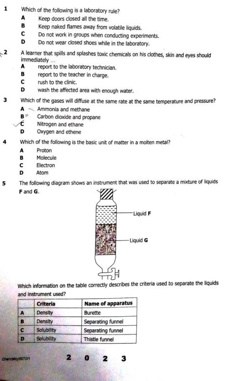 Which of the following is a laboratory rule?
A Keep doors closed all the time.
B Keep naked flames away from volatile liquids.
C Do not work in groups when conducting experiments.
D Do not wear closed shoes while in the laboratory.
2 A learner that spills and splashes toxic chemicals on his clothes, skin and eyes should
immediately ...
A report to the laboratory technician.
B report to the teacher in charge.
C_ rush to the clinic.
D__ wash the affected area with enough water.
3 Which of the gases will diffuse at the same rate at the same temperature and pressure?
A Ammonia and methane
B Carbon dioxide and propane
C Nitrogen and ethane
D Oxygen and ethene
4 Which of the following is the basic unit of matter in a molten metal?
A Proton
B Molecule
C Electron
D Atom
5 The following diagram shows an instrument that was used to separate a mixture of liquids
F and G.
Which information on the table correctly describes the criteria used to separate the liquids
and instrument used?

Cneristry/6070M1 2 0 2 3