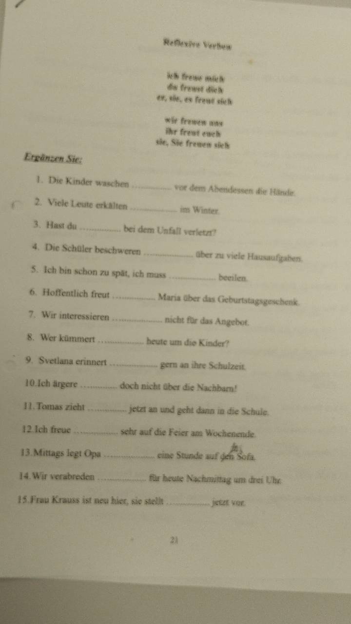 Refexive Verõew 
ich froue mich 
de frawst diele 
es, sie, es front sich 
wir frewew ans 
ihr frent euch 
sie, Sie frewew sicl 
Ergänzen Sie: 
1. Die Kinder waschen_ vor dem Abendessen die Händer. 
2. Viele Leute erkälten_ im Winter. 
3. Hast du_ bei dem Unfall verletzt? 
4. Die Schüler beschweren _über zu viele Hausaufgaben. 
5. Ich bin schon zu spät, ich muss _beeilen. 
6. Hoffentlich freut _Maria über das Geburtstagsgeschenk. 
7. Wir interessieren nicht für das Angebot. 
8. Wer kümmert _heute um dio Kinder? 
9. Svetlana erinnert _gern an ihre Schulzeit. 
10.Ich ärgere _doch nicht über die Nachbarn! 
11.Tomas zieht _jetzt an und geht dann in die Schule. 
12.1ch freue _sehr auf die Feier am Wochenende. 
13.Mittags legt Opa _eine Stunde auf den Sofa. 
14. Wir verabreden für heute Nachmittag um drei Uhr 
15.Frau Krauss ist neu hier, sie stellt _jietet voe. 
21