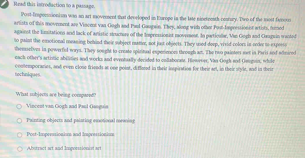 Read this introduction to a passage.
Post-Impressionism was an art movement that developed in Europe in the late nineteenth century. Two of the most famous
artists of this movement are Vincent van Gogh and Paul Gauguin. They, along with other Post-Impressionist artists, turned
against the limitations and lack of artistic structure of the Impressionist movement. In particular, Van Gogh and Gauguin wanted
to paint the emotional meaning behind their subject matter, not just objects. They used deep, vivid colors in order to express
themselves in powerful ways. They sought to create spiritual experiences through art. The two painters met in Paris and admired
each other's artistic abilities and works and eventually decided to collaborate. However, Van Gogh and Gauguin, while
contemporaries, and even close friends at one point, differed in their inspiration for their art, in their style, and in their
techniques.
What subjects are being compared?
Vincent van Gogh and Paul Gauguin
Painting objects and painting emotional meaning
Post-Impressionism and Impressionism
Abstract art and Impressionist art