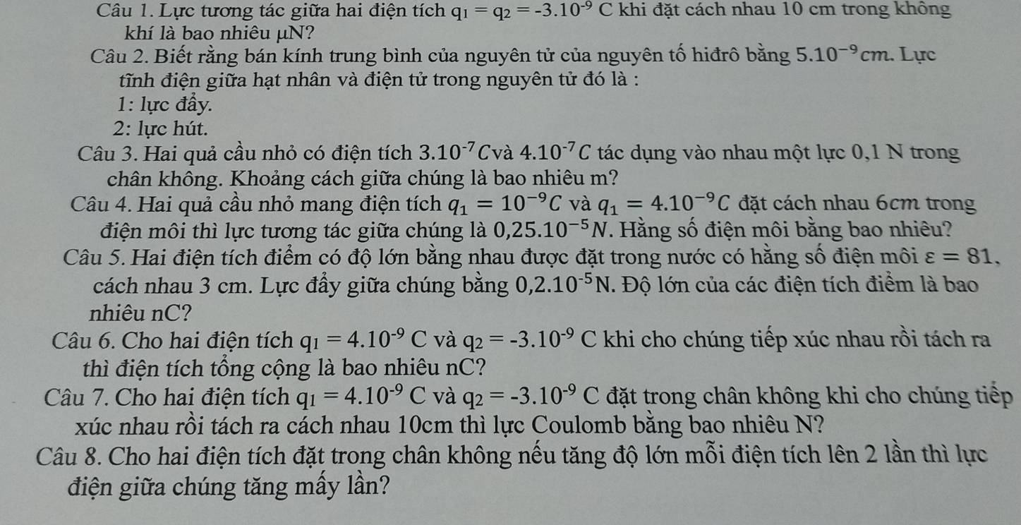 Lực tương tác giữa hai điện tích q_1=q_2=-3.10^(-9)C khi đặt cách nhau 10 cm trong không
khí là bao nhiêu μN?
Câu 2. Biết rằng bán kính trung bình của nguyên tử của nguyên tố hiđrô bằng 5.10^(-9)cm. Lực
tĩnh điện giữa hạt nhân và điện tử trong nguyên tử đó là :
1: lực đầy.
2: lực hút.
Câu 3. Hai quả cầu nhỏ có điện tích 3.10^(-7)C và 4.10^(-7)C tác dụng vào nhau một lực 0,1 N trong
chân không. Khoảng cách giữa chúng là bao nhiêu m?
Câu 4. Hai quả cầu nhỏ mang điện tích q_1=10^(-9)C và q_1=4.10^(-9)C đặt cách nhau 6cm trong
điện môi thì lực tương tác giữa chúng là 0,25.10^(-5)N. Hằng số điện môi bằng bao nhiêu?
Câu 5. Hai điện tích điểm có độ lớn bằng nhau được đặt trong nước có hằng số điện môi varepsilon =81,
cách nhau 3 cm. Lực đầy giữa chúng bằng 0,2.10^(-5)N. Độ lớn của các điện tích điểm là bao
nhiêu nC?
Câu 6. Cho hai điện tích q_1=4.10^(-9)C và q_2=-3.10^(-9)C khi cho chúng tiếp xúc nhau rồi tách ra
thì điện tích tổng cộng là bao nhiêu nC?
Câu 7. Cho hai điện tích q_1=4.10^(-9)C và q_2=-3.10^(-9)C đặt trong chân không khi cho chúng tiếp
xúc nhau rồi tách ra cách nhau 10cm thì lực Coulomb bằng bao nhiêu N?
Câu 8. Cho hai điện tích đặt trong chân không nếu tăng độ lớn mỗi điện tích lên 2 lần thì lực
điện giữa chúng tăng mấy lần?