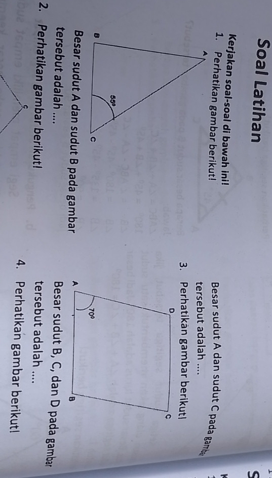 Soal Latihan
S
Kerjakan soal-soal di bawah ini! Besar sudut A dan sudut C pada gamb
1. Perhatikan gambar berikut!
tersebut adalah ....
3. Perhatikan gambar berikutl
Besar sudut A dan sudut B pada gambar 
tersebut adalah ....
Besar sudut B, C, dan D pada gambar
2. Perhatikan gambar berikut! tersebut adalah ....
4. Perhatikan gambar berikut!